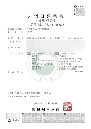 사업자등록증(법인사업자) 등록번호 : 263-81-01098, 법인명(단체명) 주식회사 라온아트앤컬처, 대표자 오유진, 개업연월인 2018년 10월 29일, 법인등록번호 194211-0291451, 사업장소재지, 본점소재지, 사업의 종류 업태 교육서비스업 출판업 서비스업 사업시설 관리, 사업지원 및 임대 서비스업, 전문 과학 및 기술서비스업, 정보통신업, 정보통신업, 종목 교육지원서비스업, 도서출판, 기타 인문 사회과학 연구개발업 전시, 컨센션 및 행사 대행업, 시각 디자인업, 광고 영화 및 비디오물 제작업, 미디어콘테츠창작업, 발급사유 별지출력, 사업단위 과세 적용사업자여부: 여() 부(체크), 전자세금계산서 전용 전자우편주소:, 2024년 11월 18일, 창원세무서장